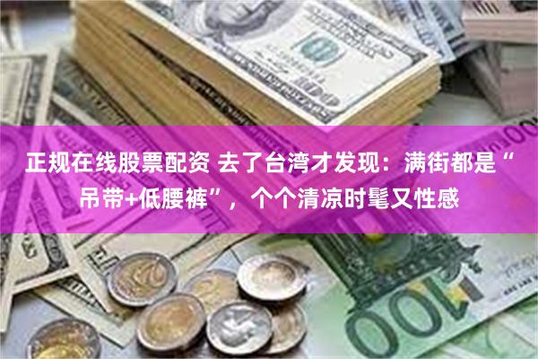 正规在线股票配资 去了台湾才发现：满街都是“吊带+低腰裤”，个个清凉时髦又性感