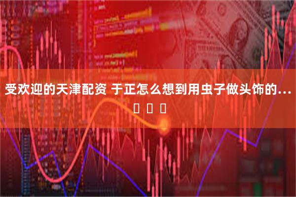 受欢迎的天津配资 于正怎么想到用虫子做头饰的… ​​​