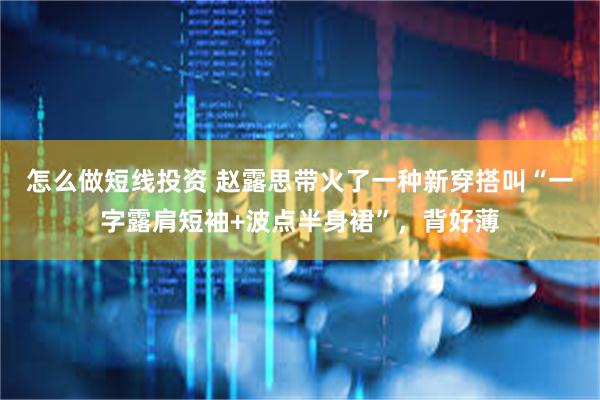 怎么做短线投资 赵露思带火了一种新穿搭叫“一字露肩短袖+波点半身裙”，背好薄