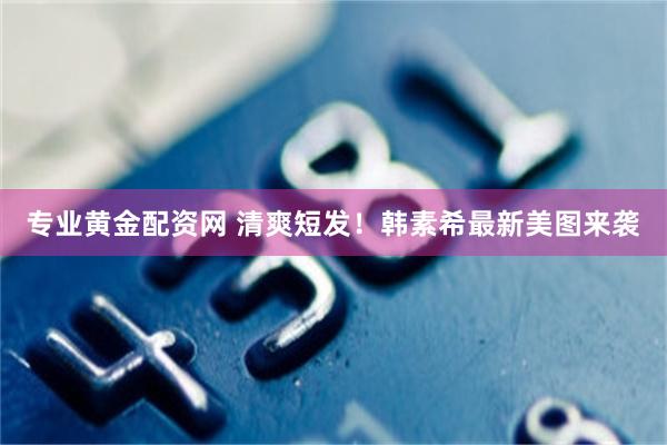 专业黄金配资网 清爽短发！韩素希最新美图来袭