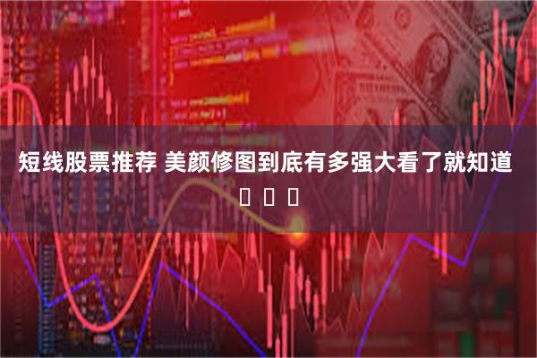 短线股票推荐 美颜修图到底有多强大看了就知道 ​​​