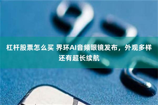 杠杆股票怎么买 界环AI音频眼镜发布，外观多样还有超长续航