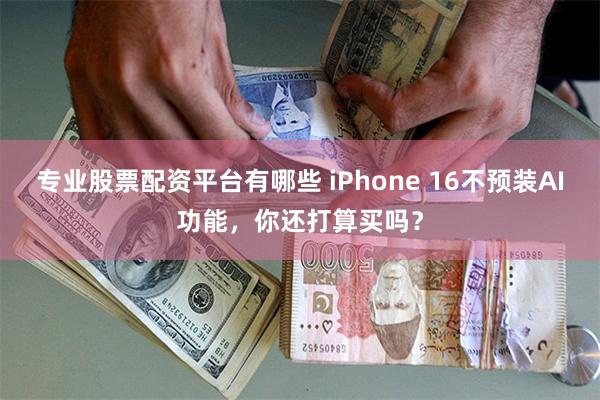 专业股票配资平台有哪些 iPhone 16不预装AI功能，你还打算买吗？