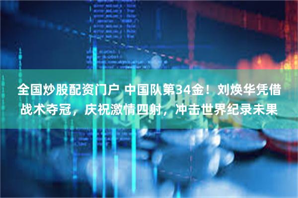全国炒股配资门户 中国队第34金！刘焕华凭借战术夺冠，庆祝激情四射，冲击世界纪录未果