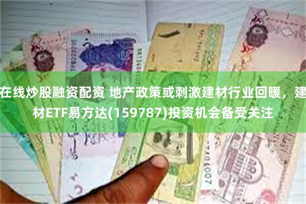 在线炒股融资配资 地产政策或刺激建材行业回暖，建材ETF易方达(159787)投资机会备受关注