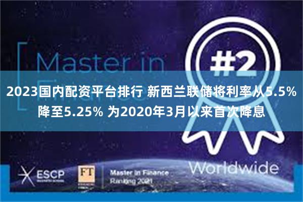 2023国内配资平台排行 新西兰联储将利率从5.5%降至5.25% 为2020年3月以来首次降息