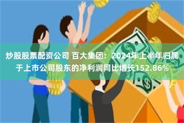 炒股股票配资公司 百大集团：2024年上半年归属于上市公司股东的净利润同比增长152.86%