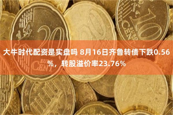 大牛时代配资是实盘吗 8月16日齐鲁转债下跌0.56%，转股溢价率23.76%