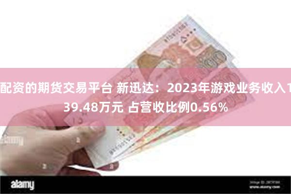 配资的期货交易平台 新迅达：2023年游戏业务收入139.48万元 占营收比例0.56%