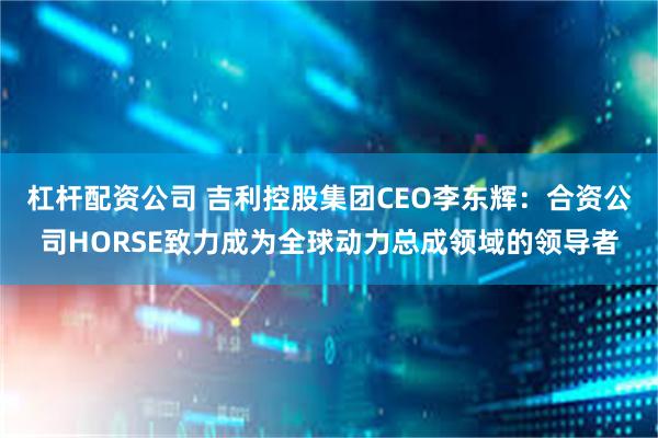 杠杆配资公司 吉利控股集团CEO李东辉：合资公司HORSE致力成为全球动力总成领域的领导者
