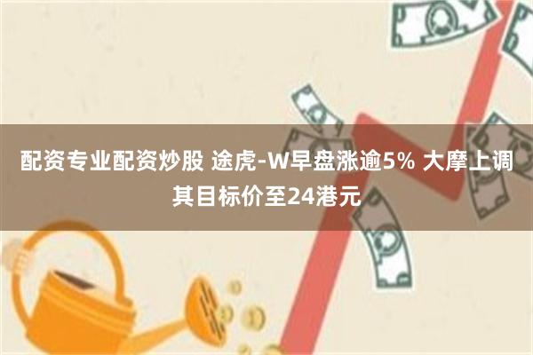 配资专业配资炒股 途虎-W早盘涨逾5% 大摩上调其目标价至24港元