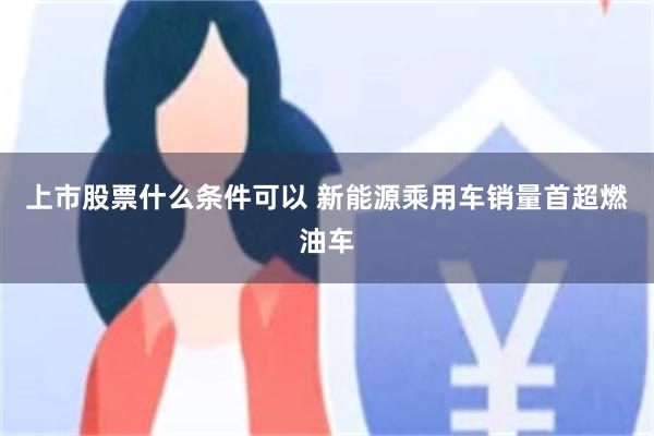 上市股票什么条件可以 新能源乘用车销量首超燃油车