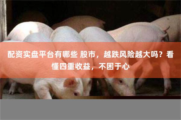 配资实盘平台有哪些 股市，越跌风险越大吗？看懂四重收益，不困于心