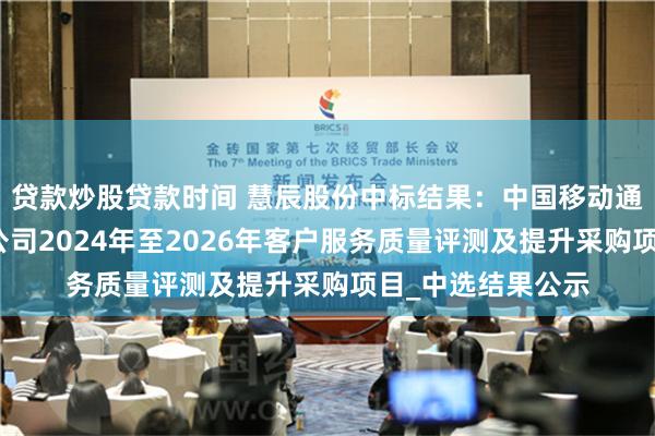 贷款炒股贷款时间 慧辰股份中标结果：中国移动通信集团广西有限公司2024年至2026年客户服务质量评测及提升采购项目_中选结果公示