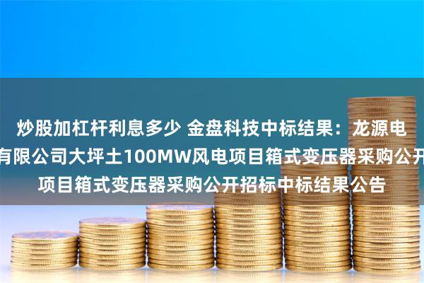 炒股加杠杆利息多少 金盘科技中标结果：龙源电力松桃龙源新能源有限公司大坪土100MW风电项目箱式变压器采购公开招标中标结果公告