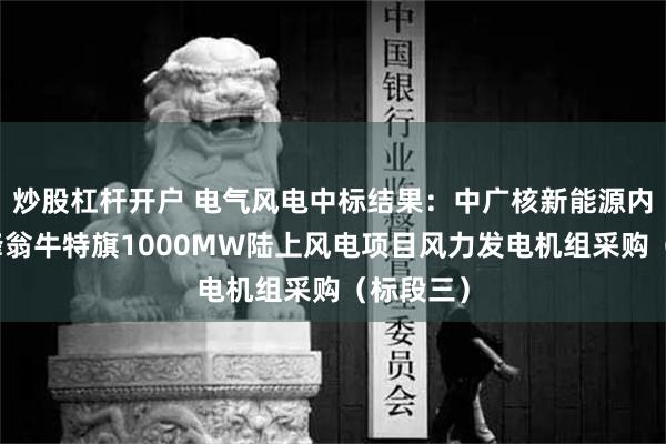 炒股杠杆开户 电气风电中标结果：中广核新能源内蒙古赤峰翁牛特旗1000MW陆上风电项目风力发电机组采购（标段三）