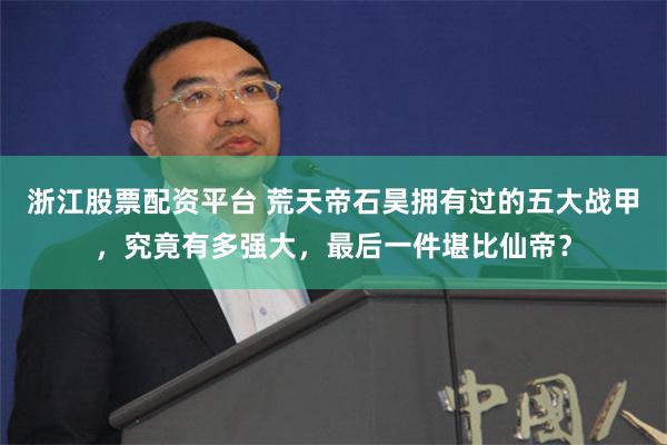 浙江股票配资平台 荒天帝石昊拥有过的五大战甲，究竟有多强大，最后一件堪比仙帝？