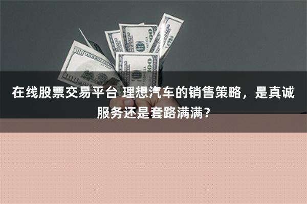 在线股票交易平台 理想汽车的销售策略，是真诚服务还是套路满满？