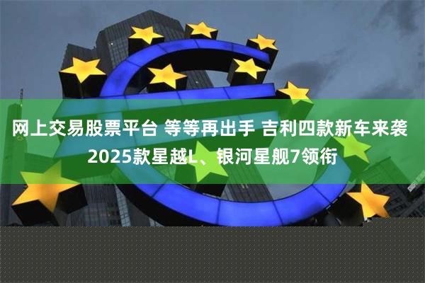 网上交易股票平台 等等再出手 吉利四款新车来袭 2025款星越L、银河星舰7领衔