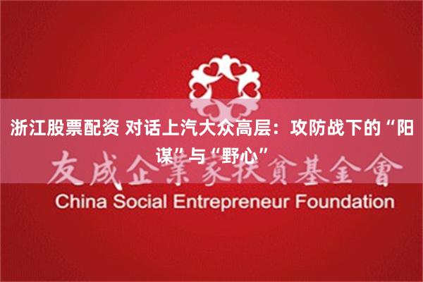 浙江股票配资 对话上汽大众高层：攻防战下的“阳谋”与“野心”
