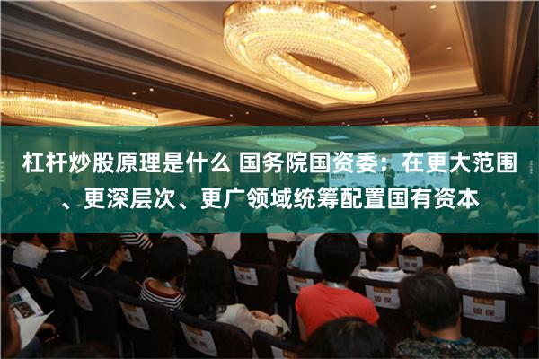 杠杆炒股原理是什么 国务院国资委：在更大范围、更深层次、更广领域统筹配置国有资本