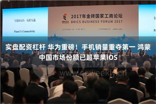 实盘配资杠杆 华为重磅！手机销量重夺第一 鸿蒙中国市场份额已超苹果iOS