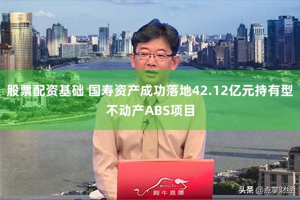 股票配资基础 国寿资产成功落地42.12亿元持有型不动产ABS项目