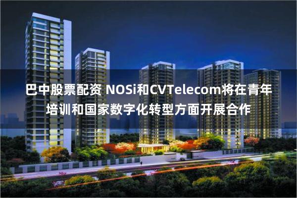 巴中股票配资 NOSi和CVTelecom将在青年培训和国家数字化转型方面开展合作