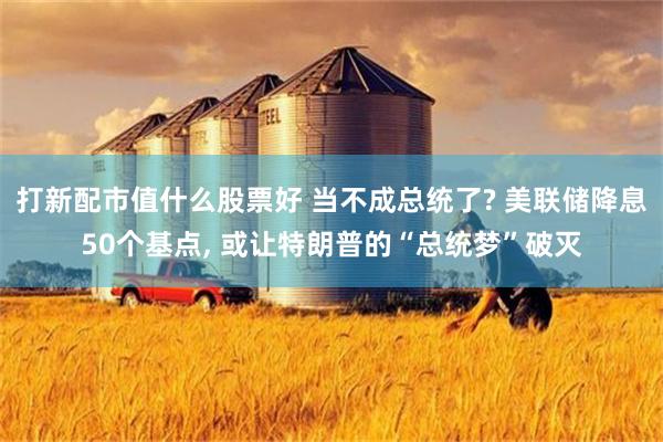 打新配市值什么股票好 当不成总统了? 美联储降息50个基点, 或让特朗普的“总统梦”破灭