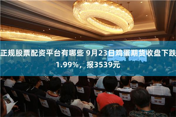 正规股票配资平台有哪些 9月23日鸡蛋期货收盘下跌1.99%，报3539元