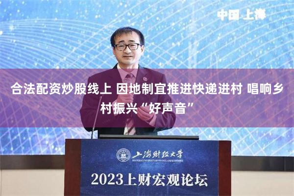 合法配资炒股线上 因地制宜推进快递进村 唱响乡村振兴“好声音”