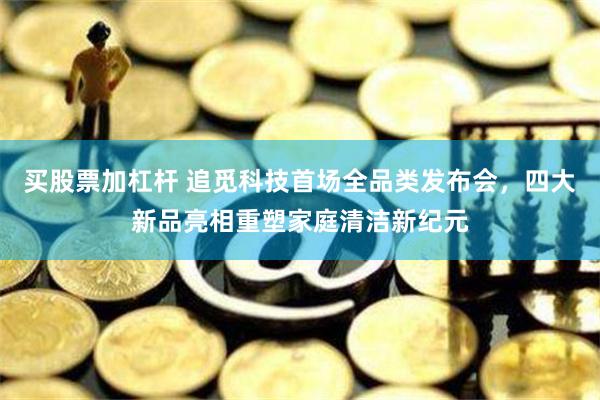 买股票加杠杆 追觅科技首场全品类发布会，四大新品亮相重塑家庭清洁新纪元