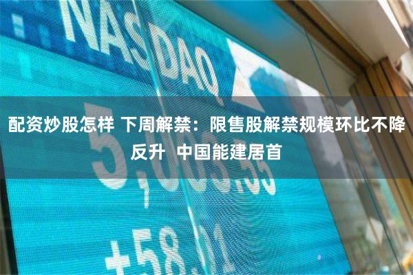 配资炒股怎样 下周解禁：限售股解禁规模环比不降反升  中国能建居首
