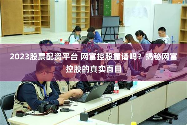 2023股票配资平台 网富控股靠谱吗？揭秘网富控股的真实面目