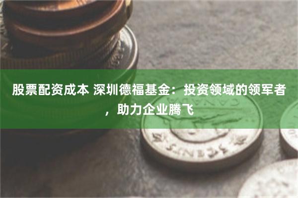 股票配资成本 深圳德福基金：投资领域的领军者，助力企业腾飞