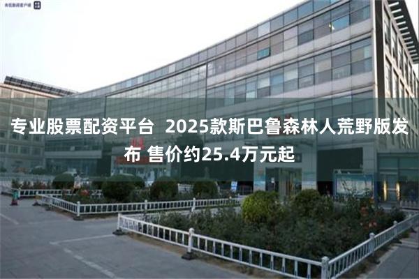 专业股票配资平台  2025款斯巴鲁森林人荒野版发布 售价约25.4万元起