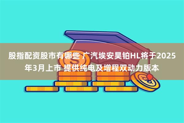 股指配资股市有哪些 广汽埃安昊铂HL将于2025年3月上市 提供纯电及增程双动力版本