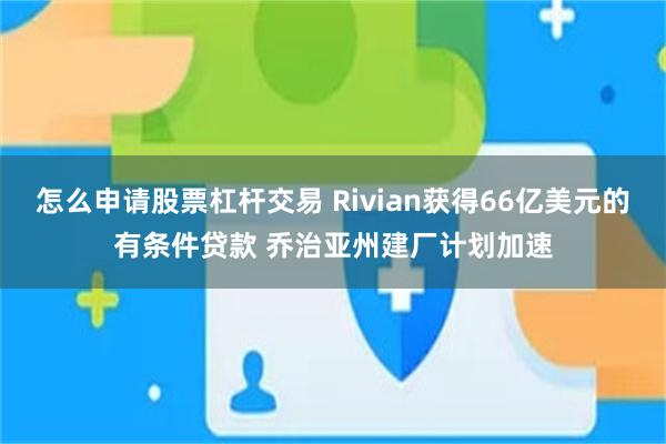 怎么申请股票杠杆交易 Rivian获得66亿美元的有条件贷款 乔治亚州建厂计划加速