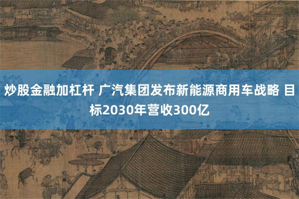 炒股金融加杠杆 广汽集团发布新能源商用车战略 目标2030年营收300亿