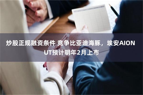 炒股正规融资条件 竞争比亚迪海豚，埃安AION UT预计明年2月上市