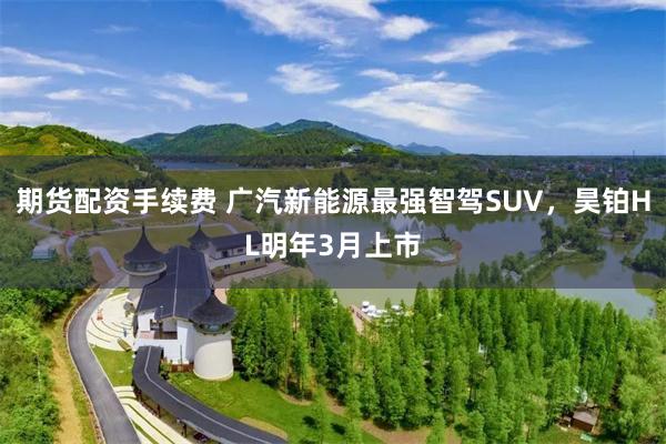 期货配资手续费 广汽新能源最强智驾SUV，昊铂HL明年3月上市