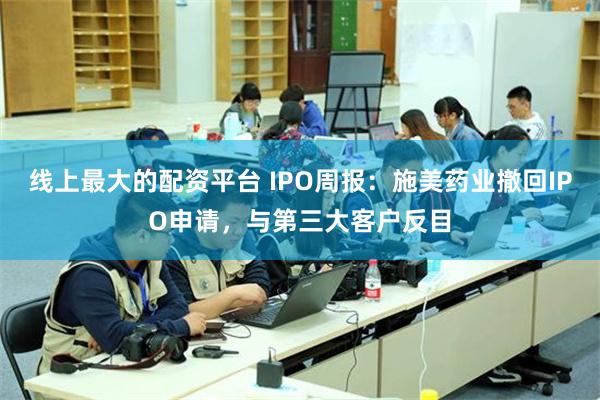 线上最大的配资平台 IPO周报：施美药业撤回IPO申请，与第三大客户反目