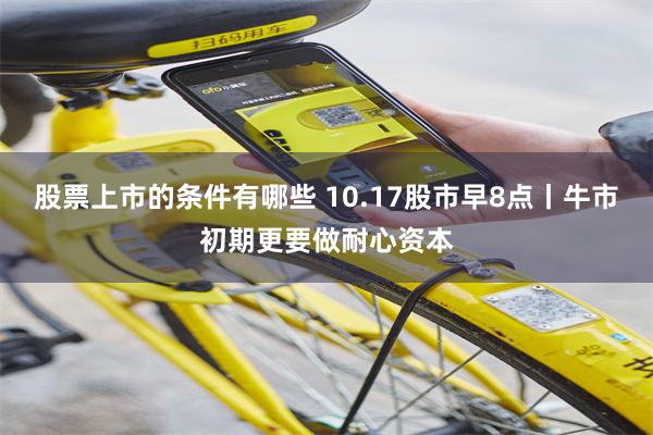 股票上市的条件有哪些 10.17股市早8点丨牛市初期更要做耐心资本