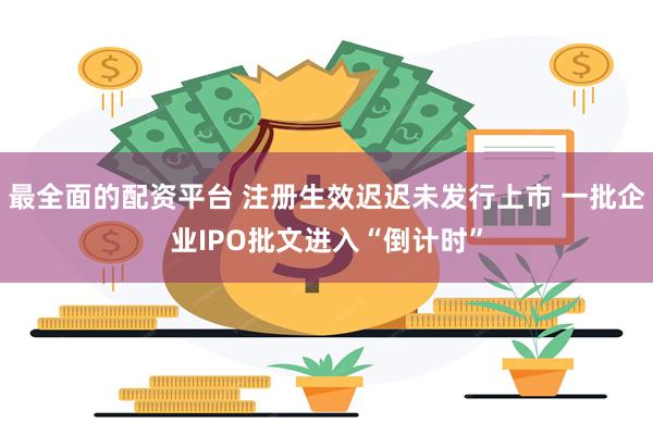 最全面的配资平台 注册生效迟迟未发行上市 一批企业IPO批文进入“倒计时”