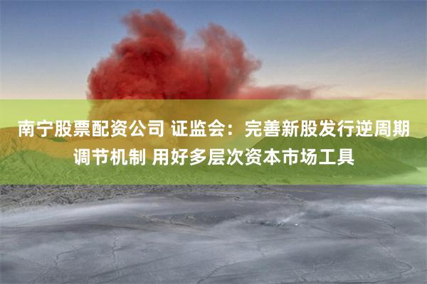 南宁股票配资公司 证监会：完善新股发行逆周期调节机制 用好多层次资本市场工具