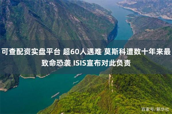 可查配资实盘平台 超60人遇难 莫斯科遭数十年来最致命恐袭 ISIS宣布对此负责