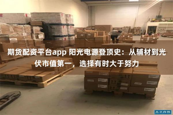 期货配资平台app 阳光电源登顶史：从辅材到光伏市值第一，选择有时大于努力