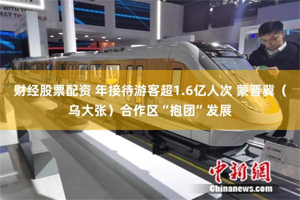 财经股票配资 年接待游客超1.6亿人次 蒙晋冀（乌大张）合作区“抱团”发展