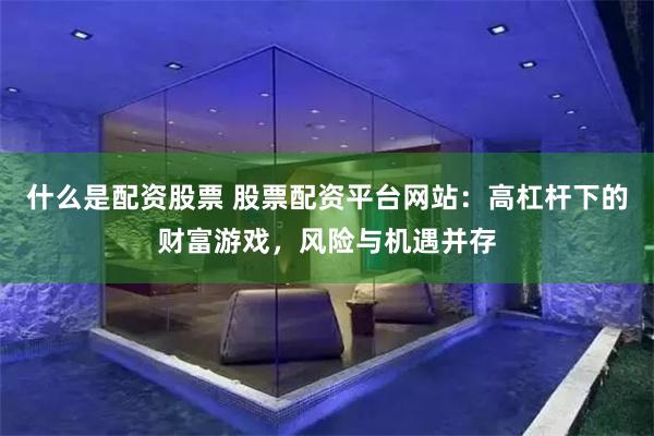 什么是配资股票 股票配资平台网站：高杠杆下的财富游戏，风险与机遇并存
