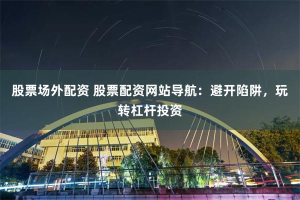 股票场外配资 股票配资网站导航：避开陷阱，玩转杠杆投资